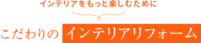 インテリアをもっと楽しむために こだわりの インテリアリフォーム