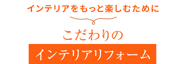 インテリアをもっと楽しむために こだわりの インテリアリフォーム