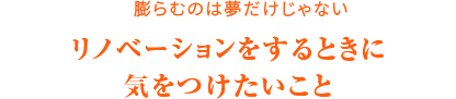 膨らむのは夢だけじゃない リノベーションをするときに気をつけたいこと