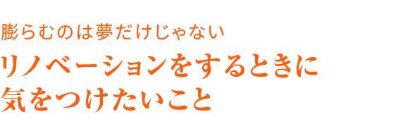 膨らむのは夢だけじゃない リノベーションをするときに気をつけたいこと