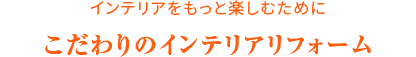 インテリアをもっと楽しむために こだわりのインテリアリフォーム