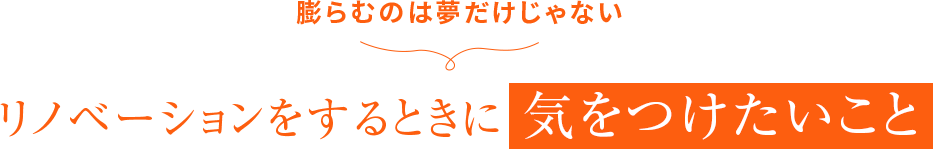 膨らむのは夢だけじゃない リノベーションをするときに 気をつけたいこと