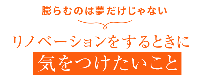 膨らむのは夢だけじゃない リノベーションをするときに 気をつけたいこと