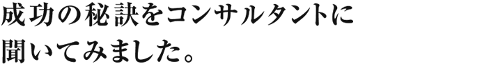 成功の秘訣をコンサルタントに聞いてみました。